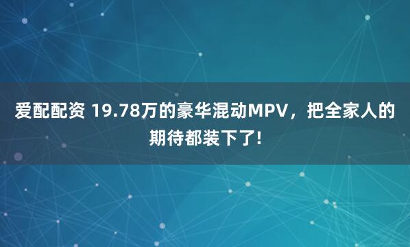 爱配配资 19.78万的豪华混动MPV，把全家人的期待都装下了!