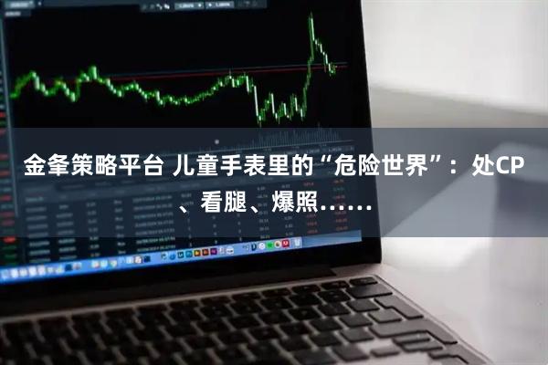 金夆策略平台 儿童手表里的“危险世界”：处CP、看腿、爆照……