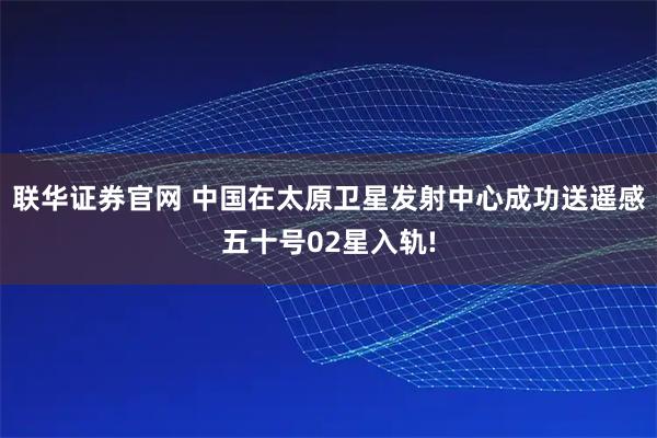 联华证券官网 中国在太原卫星发射中心成功送遥感五十号02星入轨!