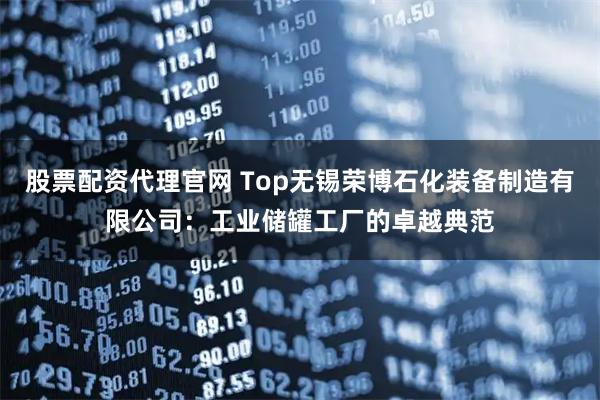 股票配资代理官网 Top无锡荣博石化装备制造有限公司：工业储罐工厂的卓越典范