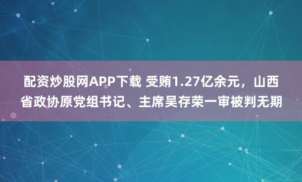 配资炒股网APP下载 受贿1.27亿余元，山西省政协原党组书记、主席吴存荣一审被判无期