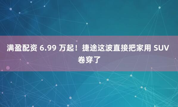 满盈配资 6.99 万起！捷途这波直接把家用 SUV 卷穿了