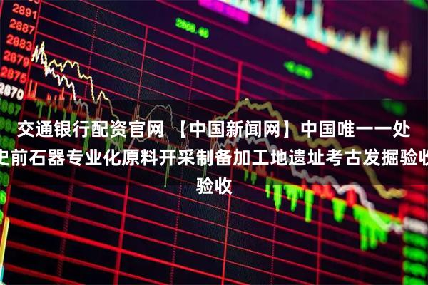 交通银行配资官网 【中国新闻网】中国唯一一处史前石器专业化原料开采制备加工地遗址考古发掘验收