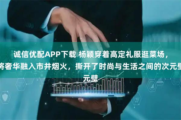 诚信优配APP下载 杨颖穿着高定礼服逛菜场，将奢华融入市井烟火，撕开了时尚与生活之间的次元壁