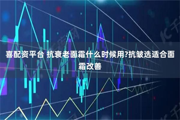 喜配资平台 抗衰老面霜什么时候用?抗皱选适合面霜改善