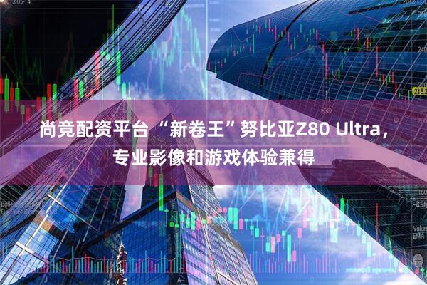 尚竞配资平台 “新卷王”努比亚Z80 Ultra，专业影像和游戏体验兼得