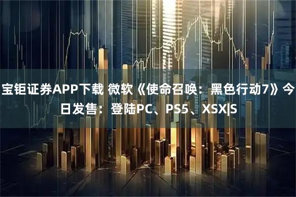 宝钜证券APP下载 微软《使命召唤：黑色行动7》今日发售：登陆PC、PS5、XSX|S