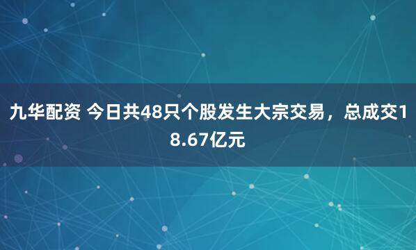 九华配资 今日共48只个股发生大宗交易,总成交18.67亿元