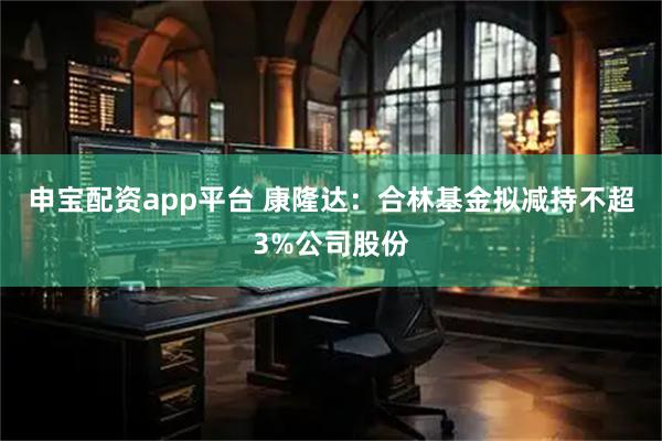 申宝配资app平台 康隆达：合林基金拟减持不超3%公司股份