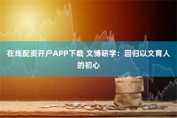 在线配资开户APP下载 文博研学：回归以文育人的初心