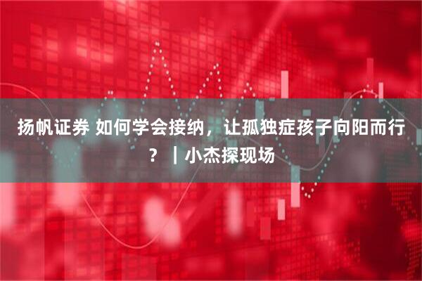 扬帆证券 如何学会接纳，让孤独症孩子向阳而行？｜小杰探现场