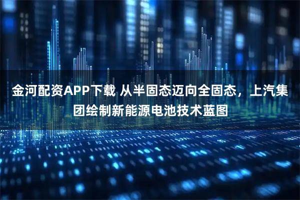 金河配资APP下载 从半固态迈向全固态，上汽集团绘制新能源电池技术蓝图