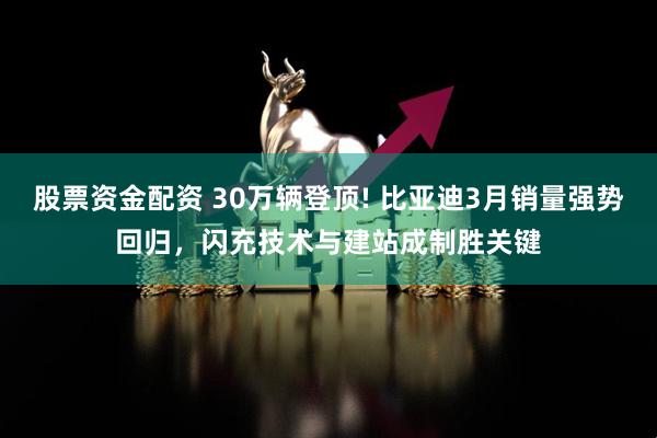 股票资金配资 30万辆登顶! 比亚迪3月销量强势回归，闪充技术与建站成制胜关键