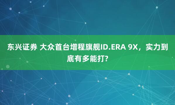东兴证券 大众首台增程旗舰ID.ERA 9X，实力到底有多能打?