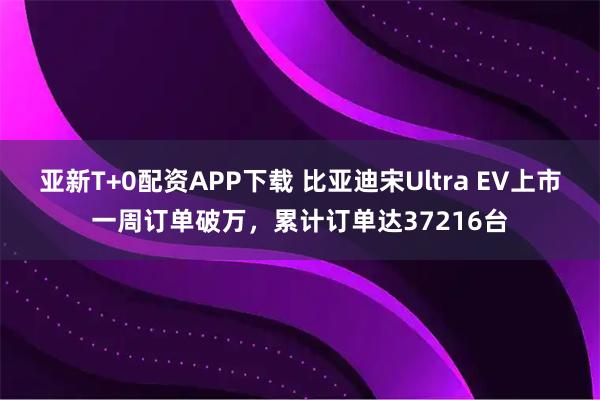 亚新T+0配资APP下载 比亚迪宋Ultra EV上市一周订单破万，累计订单达37216台