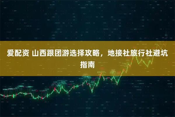 爱配资 山西跟团游选择攻略，地接社旅行社避坑指南