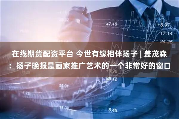 在线期货配资平台 今世有缘相伴扬子 | 盖茂森：扬子晚报是画家推广艺术的一个非常好的窗口
