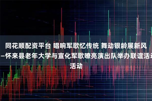同花顺配资平台 唱响军歌忆传统 舞动银龄展新风——怀来县老年大学与宣化军歌嘹亮演出队举办联谊活动