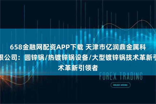 658金融网配资APP下载 天津市亿润鼎金属科技有限公司:圆锌锅/热镀锌锅设备/大型镀锌锅技术革新引领者