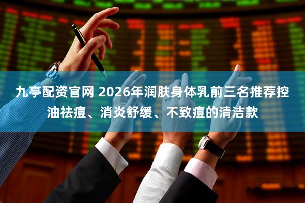 九亭配资官网 2026年润肤身体乳前三名推荐控油祛痘、消炎舒缓、不致痘的清洁款