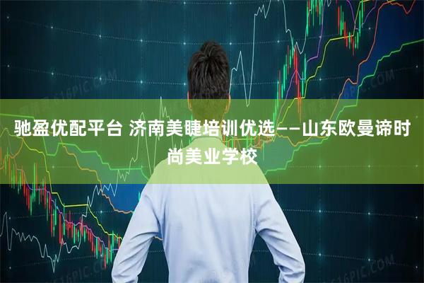 驰盈优配平台 济南美睫培训优选——山东欧曼谛时尚美业学校