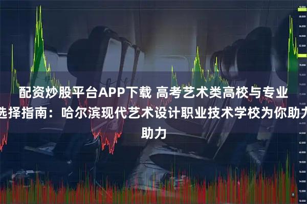 配资炒股平台APP下载 高考艺术类高校与专业选择指南：哈尔滨现代艺术设计职业技术学校为你助力