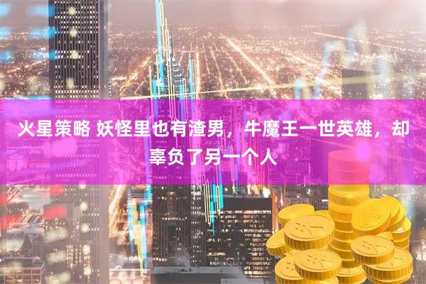火星策略 妖怪里也有渣男，牛魔王一世英雄，却辜负了另一个人