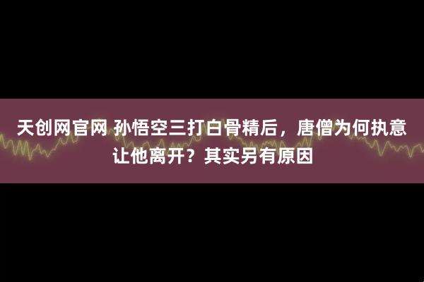 天创网官网 孙悟空三打白骨精后，唐僧为何执意让他离开？其实另有原因